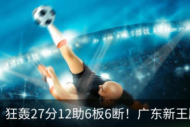 狂轰27分12助6板6断！广东新王牌打服杜锋，曾被朱芳雨点名要人！